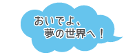おいでよ、夢の世界へ。